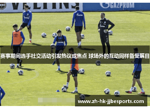 赛事期间选手社交活动引发热议成焦点 球场外的互动同样备受瞩目