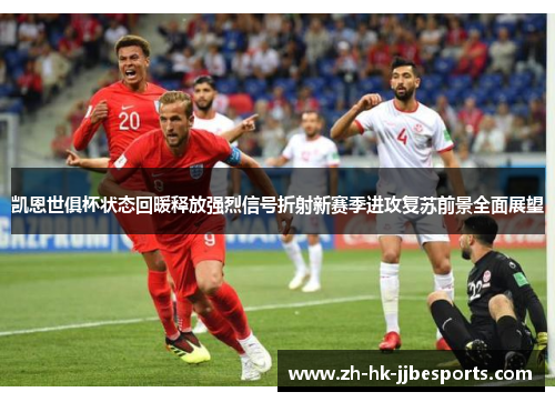 凯恩世俱杯状态回暖释放强烈信号折射新赛季进攻复苏前景全面展望