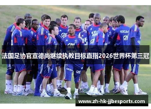 法国足协官宣德尚继续执教目标直指2026世界杯第三冠