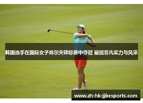 韩国选手在国际女子高尔夫锦标赛中夺冠 展现非凡实力与风采